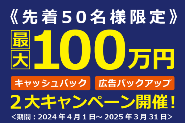 先着50名様限定 最大100万円 キャッシュバック/広告バックアップ 2大キャンペーン開催！